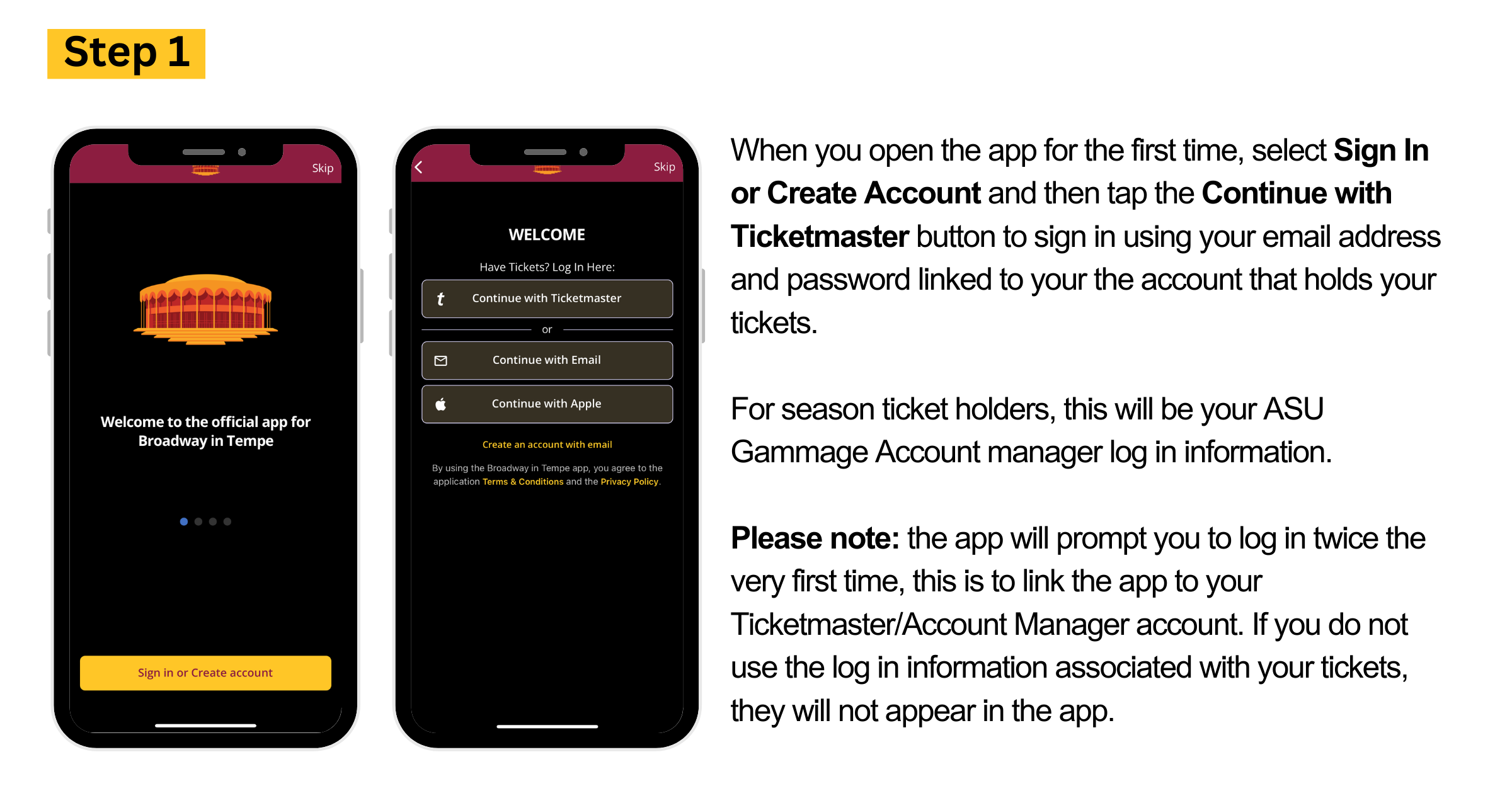 When you open the app for the first time, select Sign In or Create Account and then tap the Continue with Ticketmaster button to sign in using your email address and password linked to your the account that holds your tickets.  For season ticket holders, this will be your ASU Gammage Account manager log in information.   Please note: the app will prompt you to log in twice the very first time, this is to link the app to your Ticketmaster/Account Manager account. If you do not use the log in information associated with your tickets, they will not appear in the app. 